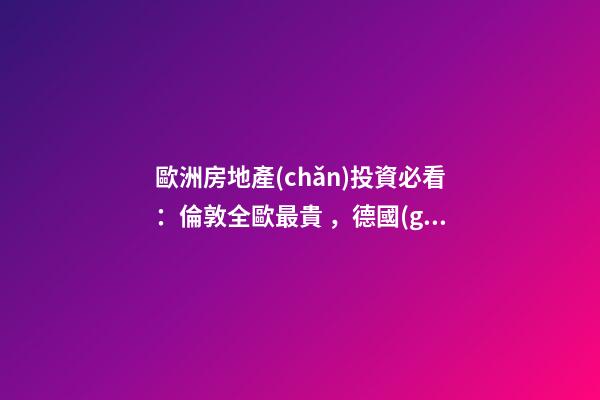 歐洲房地產(chǎn)投資必看：倫敦全歐最貴，德國(guó)漲幅最快